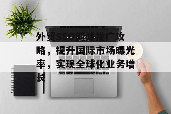 外贸SEO网站推广攻略,提升国际市场曝光率,实现全球化业务增长 外贸SEO网站推广攻略,提升国际市场曝光率,实现全球化业务增长
