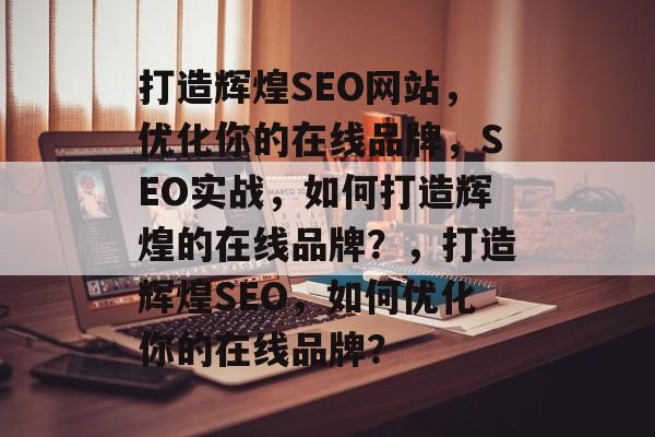 打造辉煌SEO网站,优化你的在线品牌,SEO实战,如何打造辉煌的在线品牌?,打造辉煌SEO,如何优化你的在线品牌? 打造辉煌SEO网站,优化你的在线品牌,SEO实战,如何打造辉煌的在线品牌?,打造辉煌SEO,如何优化你的在线品牌?
