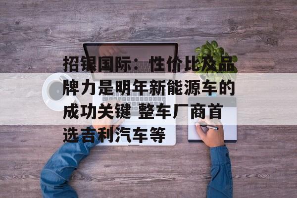 招银国际：性价比及品牌力是明年新能源车的成功关键 整车厂商首选吉利汽车等