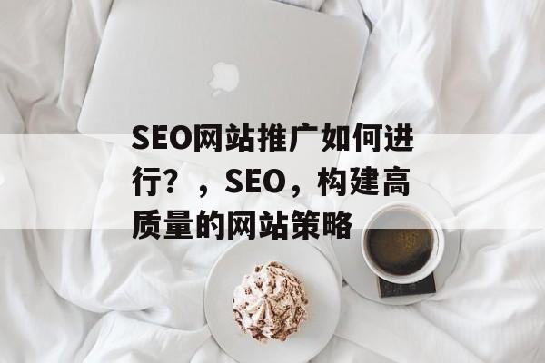 SEO网站推广如何进行？，SEO，构建高质量的网站策略