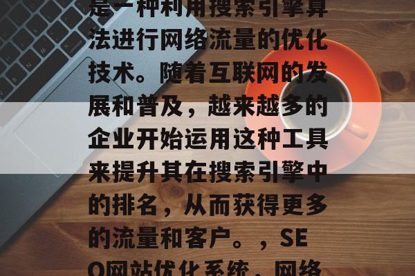 SEO网站优化系统，是一种利用搜索引擎算法进行网络流量的优化技术。随着互联网的发展和普及，越来越多的企业开始运用这种工具来提升其在搜索引擎中的排名，从而获得更多的流量和客户。，SEO网站优化系统，网络流量的黄金武器