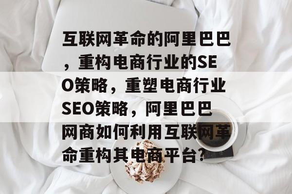 互联网革命的阿里巴巴,重构电商行业的SEO策略,重塑电商行业SEO策略,阿里巴巴网商如何利用互联网革命重构其电商平台? 互联网革命的阿里巴巴,重构电商行业的SEO策略,重塑电商行业SEO策略,阿里巴巴网商如何利用互联网革命重构其电商平台?