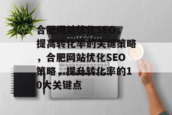 合肥网站优化SEO,提高转化率的关键策略,合肥网站优化SEO策略,提升转化率的10大关键点 合肥网站优化SEO,提高转化率的关键策略,合肥网站优化SEO策略,提升转化率的10大关键点