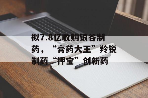 拟7.8亿收购银谷制药，“膏药大王”羚锐制药“押宝”创新药