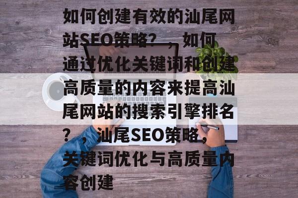 如何创建有效的汕尾网站SEO策略？，如何通过优化关键词和创建高质量的内容来提高汕尾网站的搜索引擎排名？，汕尾SEO策略，关键词优化与高质量内容创建