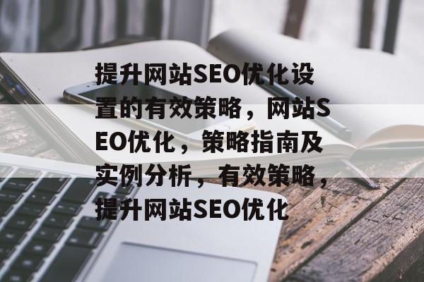 提升网站SEO优化设置的有效策略,网站SEO优化,策略指南及实例分析,有效策略,提升网站SEO优化 提升网站SEO优化设置的有效策略,网站SEO优化,策略指南及实例分析,有效策略,提升网站SEO优化