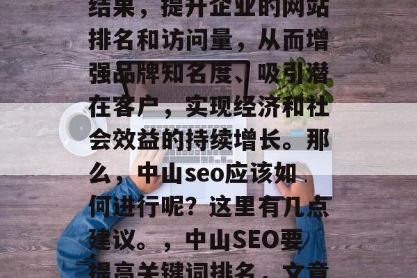 中山SEO网站推广,是指通过优化搜索引擎结果,提升企业的网站排名和访问量,从而增强品牌知名度、吸引潜在客户,实现经济和社会效益的持续增长。那么,中山seo应该如何进行呢?这里有几点建议。,中山SEO要提高关键词排名,文章优化,外链建设,社交媒体管理等。 中山SEO网站推广,是指通过优化搜索引擎结果,提升企业的网站排名和访问量,从而增强品牌知名度、吸引潜在客户,实现经济和社会效益的持续增长。那么,中山seo应该如何进行呢?这里有几点建议。,中山SEO要提高关键词排名,文章优化,外链建设,社交媒体管理等。