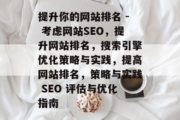 提升你的网站排名 - 考虑网站SEO,提升网站排名,搜索引擎优化策略与实践,提高网站排名,策略与实践 SEO 评估与优化指南 提升你的网站排名 - 考虑网站SEO,提升网站排名,搜索引擎优化策略与实践,提高网站排名,策略与实践 SEO 评估与优化指南