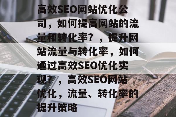 高效SEO网站优化公司,如何提高网站的流量和转化率?,提升网站流量与转化率,如何通过高效SEO优化实现?,高效SEO网站优化,流量、转化率的提升策略 高效SEO网站优化公司,如何提高网站的流量和转化率?,提升网站流量与转化率,如何通过高效SEO优化实现?,高效SEO网站优化,流量、转化率的提升策略