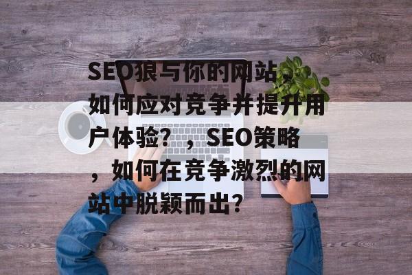 SEO狼与你的网站，如何应对竞争并提升用户体验？，SEO策略，如何在竞争激烈的网站中脱颖而出？