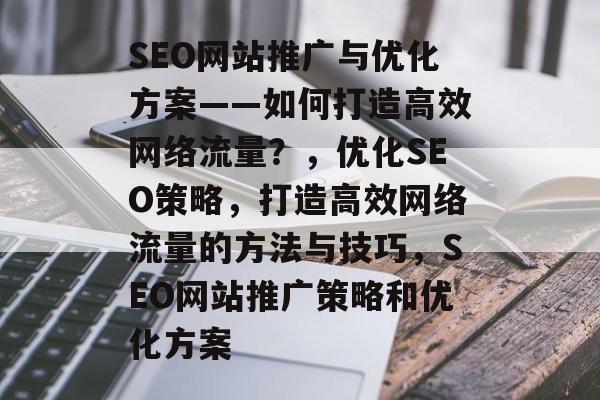SEO网站推广与优化方案——如何打造高效网络流量？，优化SEO策略，打造高效网络流量的方法与技巧，SEO网站推广策略和优化方案
