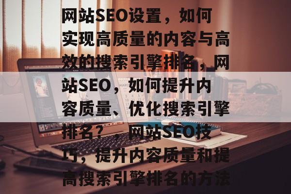 网站SEO设置,如何实现高质量的内容与高效的搜索引擎排名,网站SEO,如何提升内容质量、优化搜索引擎排名?,网站SEO技巧,提升内容质量和提高搜索引擎排名的方法 网站SEO设置,如何实现高质量的内容与高效的搜索引擎排名,网站SEO,如何提升内容质量、优化搜索引擎排名?,网站SEO技巧,提升内容质量和提高搜索引擎排名的方法