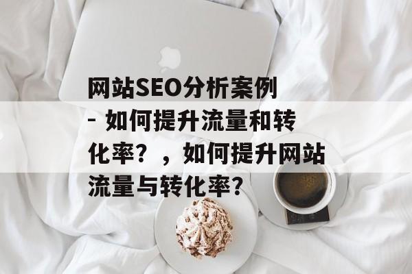 网站SEO分析案例 - 如何提升流量和转化率？，如何提升网站流量与转化率？
