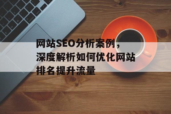 网站SEO分析案例,深度解析如何优化网站排名提升流量 网站SEO分析案例,深度解析如何优化网站排名提升流量