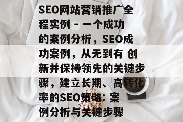 SEO网站营销推广全程实例 - 一个成功的案例分析,SEO成功案例,从无到有 创新并保持领先的关键步骤,建立长期、高转化率的SEO策略: 案例分析与关键步骤 SEO网站营销推广全程实例 - 一个成功的案例分析,SEO成功案例,从无到有 创新并保持领先的关键步骤,建立长期、高转化率的SEO策略: 案例分析与关键步骤