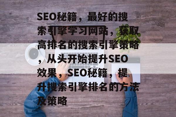 SEO秘籍,最好的搜索引擎学习网站,获取高排名的搜索引擎策略,从头开始提升SEO效果,SEO秘籍,提升搜索引擎排名的方法及策略 SEO秘籍,最好的搜索引擎学习网站,获取高排名的搜索引擎策略,从头开始提升SEO效果,SEO秘籍,提升搜索引擎排名的方法及策略
