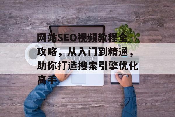 网站SEO视频教程全攻略,从入门到精通,助你打造搜索引擎优化高手 网站SEO视频教程全攻略,从入门到精通,助你打造搜索引擎优化高手