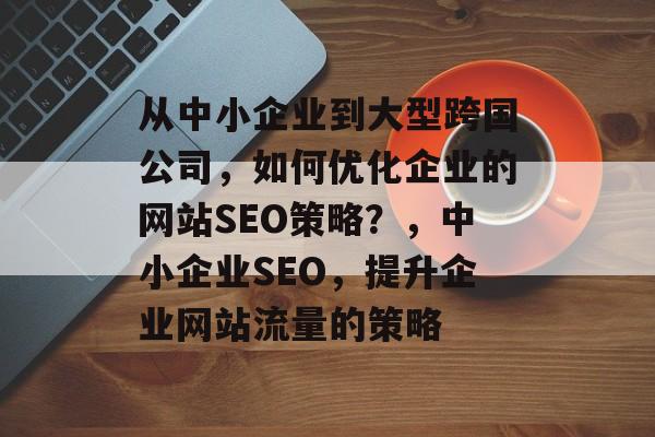 从中小企业到大型跨国公司,如何优化企业的网站SEO策略?,中小企业SEO,提升企业网站流量的策略 从中小企业到大型跨国公司,如何优化企业的网站SEO策略?,中小企业SEO,提升企业网站流量的策略