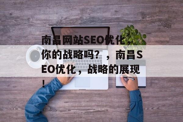 南昌网站SEO优化,你的战略吗?,南昌SEO优化,战略的展现! 南昌网站SEO优化,你的战略吗?,南昌SEO优化,战略的展现!