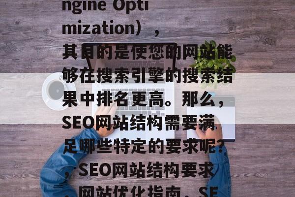 SEO是指搜索引擎优化(Search Engine Optimization),其目的是使您的网站能够在搜索引擎的搜索结果中排名更高。那么,SEO网站结构需要满足哪些特定的要求呢?,SEO网站结构要求,网站优化指南,SEO网站设计规范,结构与优化指南 SEO是指搜索引擎优化(Search Engine Optimization),其目的是使您的网站能够在搜索引擎的搜索结果中排名更高。那么,SEO网站结构需要满足哪些特定的要求呢?,SEO网站结构要求,网站优化指南,SEO网站设计规范,结构与优化指南