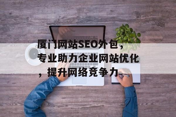 厦门网站SEO外包,专业助力企业网站优化,提升网络竞争力 厦门网站SEO外包,专业助力企业网站优化,提升网络竞争力