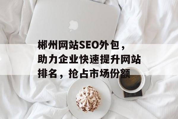 郴州网站SEO外包,助力企业快速提升网站排名,抢占市场份额 郴州网站SEO外包,助力企业快速提升网站排名,抢占市场份额
