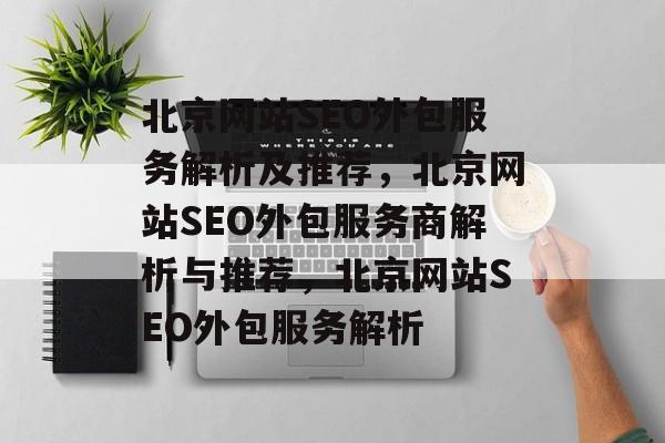 北京网站SEO外包服务解析及推荐，北京网站SEO外包服务商解析与推荐，北京网站SEO外包服务解析
