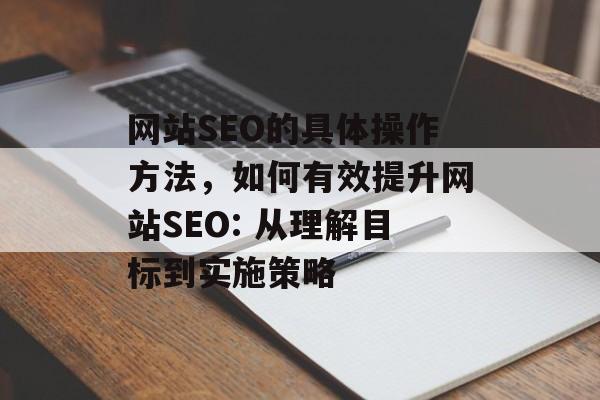 网站SEO的具体操作方法,如何有效提升网站SEO: 从理解目标到实施策略 网站SEO的具体操作方法,如何有效提升网站SEO: 从理解目标到实施策略