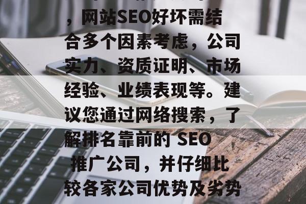 网站SEO推广公司靠谱吗?如何选择一家合适的SEO推广公司?,网站SEO好坏需结合多个因素考虑,公司实力、资质证明、市场经验、业绩表现等。建议您通过网络搜索,了解排名靠前的 SEO 推广公司,并仔细比较各家公司优势及劣势。,选择SEO推广公司,需要综合考虑的因素! 网站SEO推广公司靠谱吗?如何选择一家合适的SEO推广公司?,网站SEO好坏需结合多个因素考虑,公司实力、资质证明、市场经验、业绩表现等。建议您通过网络搜索,了解排名靠前的 SEO 推广公司,并仔细比较各家公司优势及劣势。,选择SEO推广公司,需要综合考虑的因素!