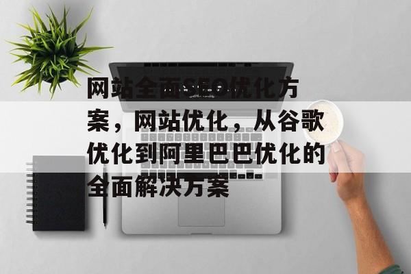 网站全面SEO优化方案,网站优化,从谷歌优化到阿里巴巴优化的全面解决方案 网站全面SEO优化方案,网站优化,从谷歌优化到阿里巴巴优化的全面解决方案