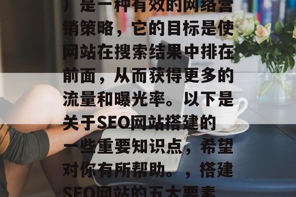 SEO(搜索引擎优化)是一种有效的网络营销策略,它的目标是使网站在搜索结果中排在前面,从而获得更多的流量和曝光率。以下是关于SEO网站搭建的一些重要知识点,希望对你有所帮助。,搭建SEO网站的五大要素及实战经验分享 SEO(搜索引擎优化)是一种有效的网络营销策略,它的目标是使网站在搜索结果中排在前面,从而获得更多的流量和曝光率。以下是关于SEO网站搭建的一些重要知识点,希望对你有所帮助。,搭建SEO网站的五大要素及实战经验分享