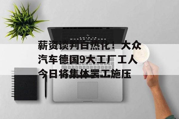 薪资谈判白热化!大众汽车德国9大工厂工人今日将集体罢工施压 薪资谈判白热化!大众汽车德国9大工厂工人今日将集体罢工施压