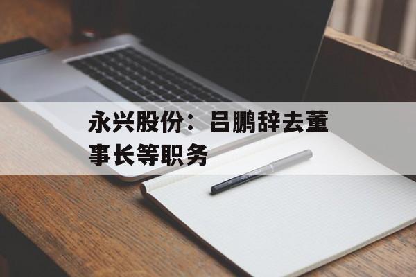 永兴股份：吕鹏辞去董事长等职务