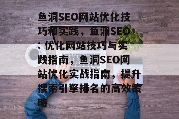 鱼洞SEO网站优化技巧和实践,鱼洞SEO: 优化网站技巧与实践指南,鱼洞SEO网站优化实战指南,提升搜索引擎排名的高效策略 鱼洞SEO网站优化技巧和实践,鱼洞SEO: 优化网站技巧与实践指南,鱼洞SEO网站优化实战指南,提升搜索引擎排名的高效策略