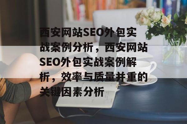 西安网站SEO外包实战案例分析,西安网站SEO外包实战案例解析,效率与质量并重的关键因素分析 西安网站SEO外包实战案例分析,西安网站SEO外包实战案例解析,效率与质量并重的关键因素分析