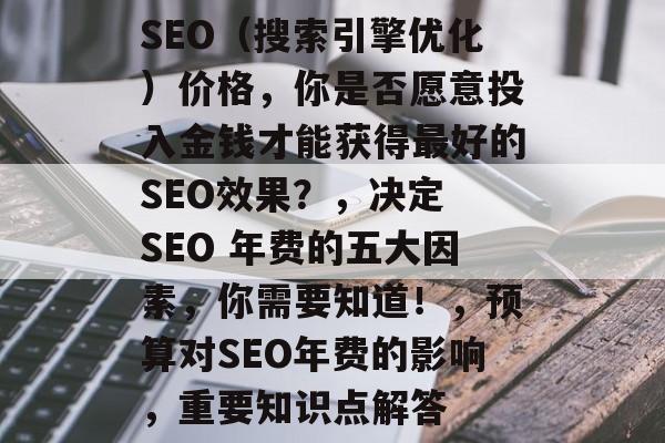SEO(搜索引擎优化)价格,你是否愿意投入金钱才能获得最好的SEO效果?,决定 SEO 年费的五大因素,你需要知道!,预算对SEO年费的影响,重要知识点解答 SEO(搜索引擎优化)价格,你是否愿意投入金钱才能获得最好的SEO效果?,决定 SEO 年费的五大因素,你需要知道!,预算对SEO年费的影响,重要知识点解答