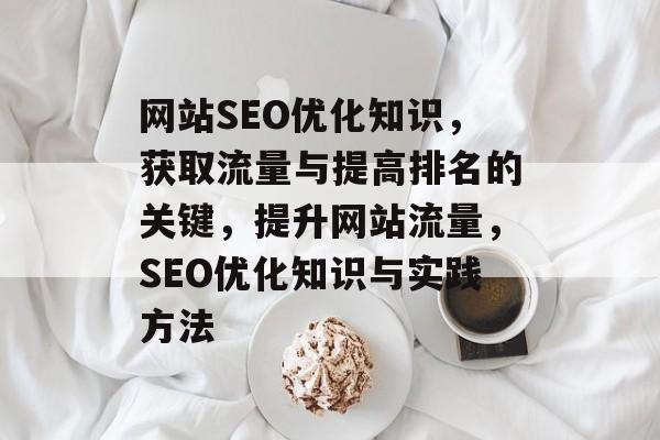 网站SEO优化知识,获取流量与提高排名的关键,提升网站流量,SEO优化知识与实践方法 网站SEO优化知识,获取流量与提高排名的关键,提升网站流量,SEO优化知识与实践方法