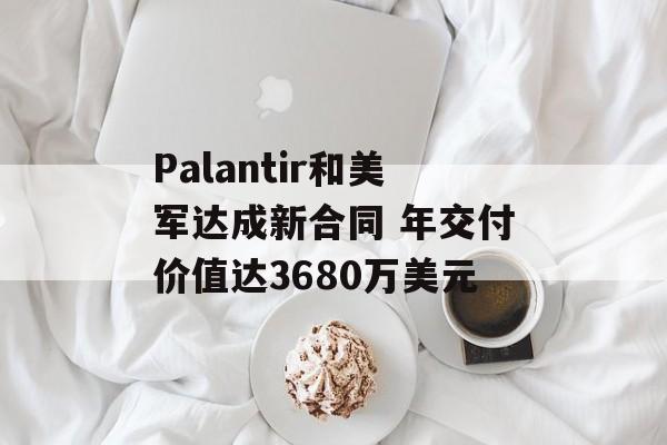 Palantir和美军达成新合同 年交付价值达3680万美元