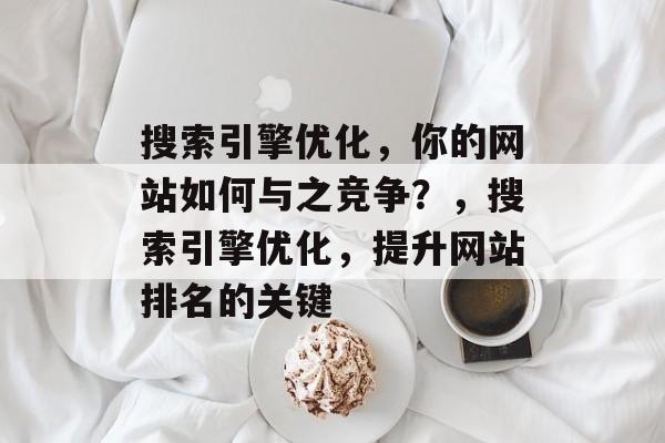 搜索引擎优化,你的网站如何与之竞争?,搜索引擎优化,提升网站排名的关键 搜索引擎优化,你的网站如何与之竞争?,搜索引擎优化,提升网站排名的关键