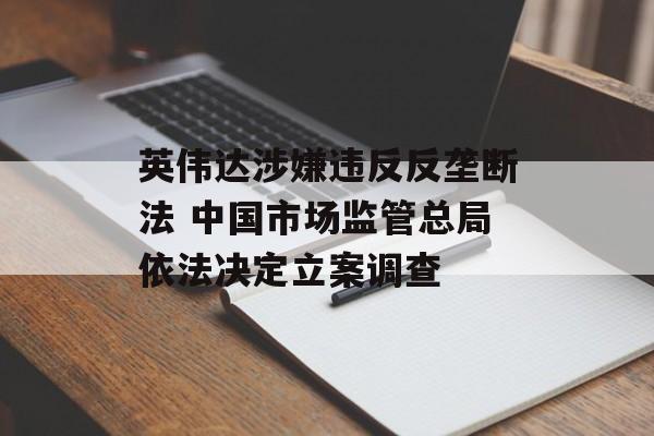 英伟达涉嫌违反反垄断法 中国市场监管总局依法决定立案调查 英伟达涉嫌违反反垄断法 中国市场监管总局依法决定立案调查