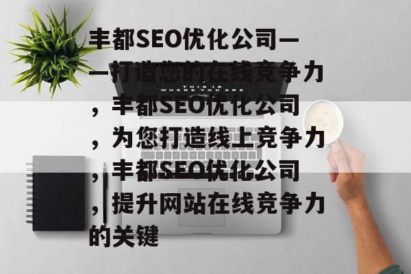 丰都SEO优化公司——打造您的在线竞争力,丰都SEO优化公司,为您打造线上竞争力,丰都SEO优化公司,提升网站在线竞争力的关键 丰都SEO优化公司——打造您的在线竞争力,丰都SEO优化公司,为您打造线上竞争力,丰都SEO优化公司,提升网站在线竞争力的关键