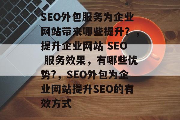 SEO外包服务为企业网站带来哪些提升?,提升企业网站 SEO 服务效果,有哪些优势?,SEO外包为企业网站提升SEO的有效方式 SEO外包服务为企业网站带来哪些提升?,提升企业网站 SEO 服务效果,有哪些优势?,SEO外包为企业网站提升SEO的有效方式