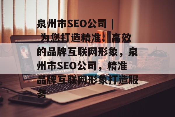 泉州市SEO公司 | 为您打造精准、高效的品牌互联网形象,泉州市SEO公司,精准品牌互联网形象打造服务 泉州市SEO公司 | 为您打造精准、高效的品牌互联网形象,泉州市SEO公司,精准品牌互联网形象打造服务