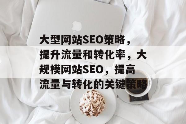 大型网站SEO策略,提升流量和转化率,大规模网站SEO,提高流量与转化的关键策略 大型网站SEO策略,提升流量和转化率,大规模网站SEO,提高流量与转化的关键策略