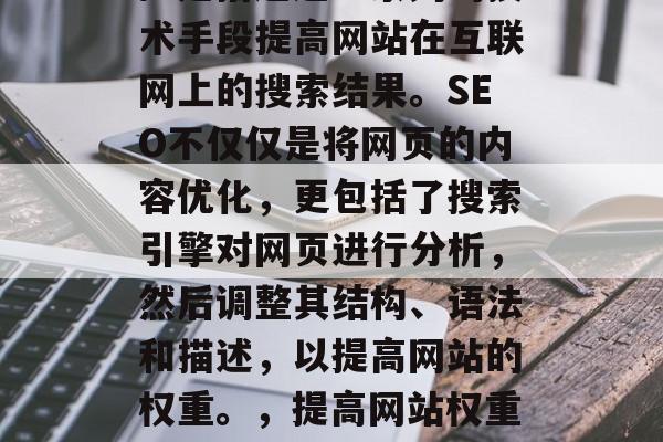 SEO(搜索引擎优化)是指通过一系列的技术手段提高网站在互联网上的搜索结果。SEO不仅仅是将网页的内容优化,更包括了搜索引擎对网页进行分析,然后调整其结构、语法和描述,以提高网站的权重。,提高网站权重,SEO技巧和实践指南 SEO(搜索引擎优化)是指通过一系列的技术手段提高网站在互联网上的搜索结果。SEO不仅仅是将网页的内容优化,更包括了搜索引擎对网页进行分析,然后调整其结构、语法和描述,以提高网站的权重。,提高网站权重,SEO技巧和实践指南