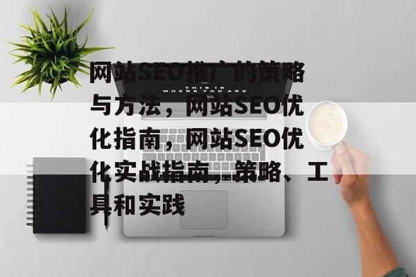 网站SEO推广的策略与方法，网站SEO优化指南，网站SEO优化实战指南，策略、工具和实践