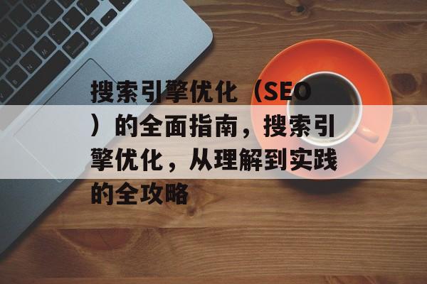 搜索引擎优化(SEO)的全面指南,搜索引擎优化,从理解到实践的全攻略 搜索引擎优化(SEO)的全面指南,搜索引擎优化,从理解到实践的全攻略