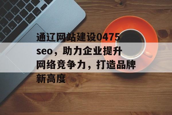 通辽网站建设0475seo，助力企业提升网络竞争力，打造品牌新高度