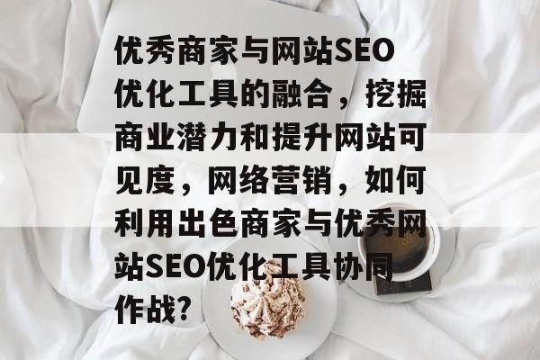 优秀商家与网站SEO优化工具的融合,挖掘商业潜力和提升网站可见度,网络营销,如何利用出色商家与优秀网站SEO优化工具协同作战? 优秀商家与网站SEO优化工具的融合,挖掘商业潜力和提升网站可见度,网络营销,如何利用出色商家与优秀网站SEO优化工具协同作战?