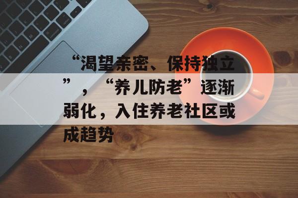 “渴望亲密、保持独立”，“养儿防老”逐渐弱化，入住养老社区或成趋势